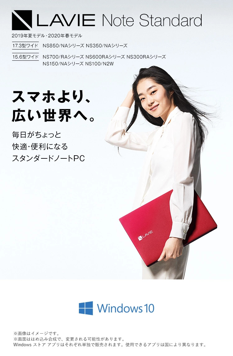 LAVIE Note Standard 2019年夏モデル・2020年春モデル 17.3型ワイド NS850/NAシリーズ NS350/NAシリーズ 15.6型ワイド NS700/RAシリーズ NS600/RAシリーズ NS300/RAシリーズ スマホより、広い世界へ。