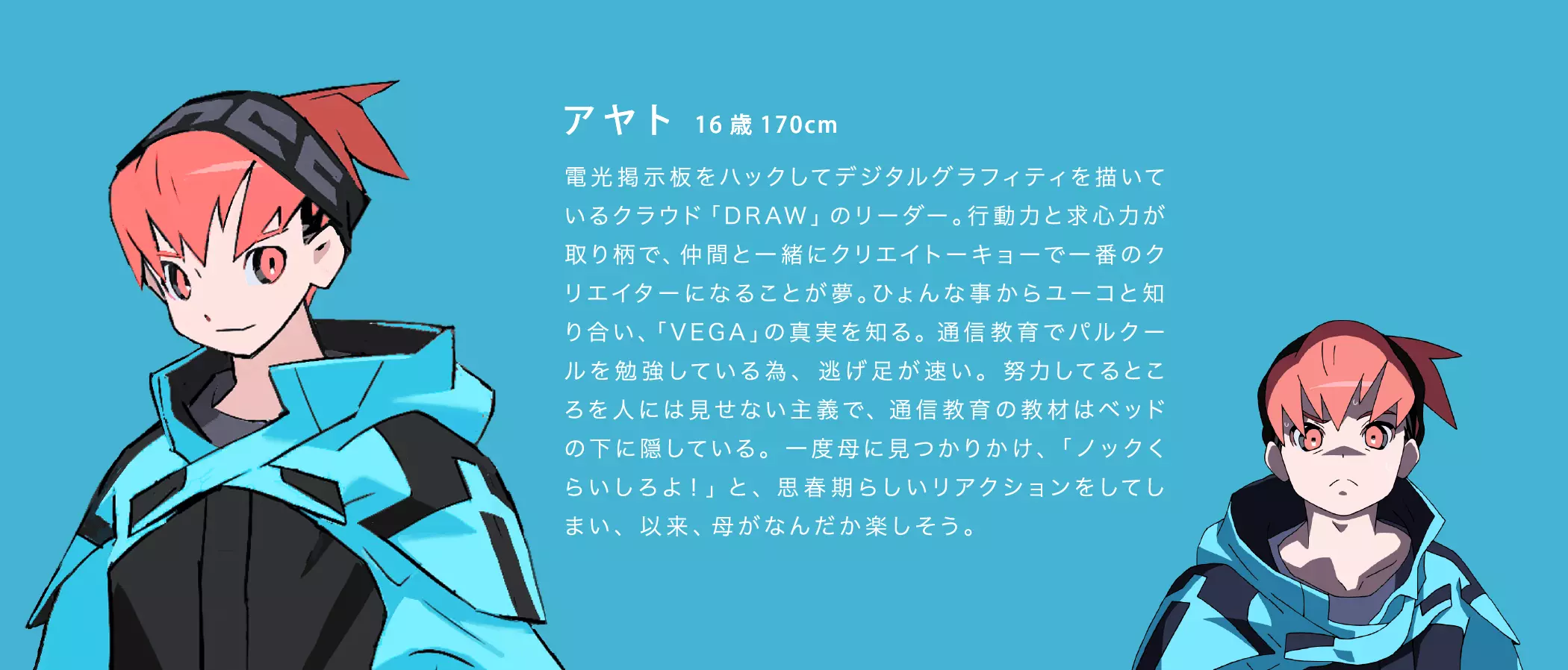 アヤト 16歳 170cm 電光掲示板をハックしてデジタルグラフィティを描いているクラウド「DRAW」のリーダー。行動力と求心力が取り柄で、仲間と一緒にクリエイトーキョーで一番のクリエイターになることが夢。ひょんな事からユーコと知り合い、「VEGA」の真実を知る。通信教育でパルクールを勉強している為、逃げ足が速い。努力してるところを人には見せない主義で、通信教育の教材はベッドの下に隠している。一度母に見つかりかけ、「ノックくらいしろよ!」と、思春期らしいリアクションをしてしまい、以来、母がなんだか楽しそう。