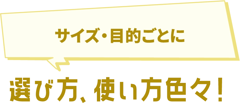 サイズ・目的ごとに 選び方、使い方色々!