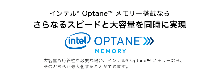 インテル® Optane™ メモリー搭載ならさらなるスピードと大容量を同時に実現 大容量も応答性も必要な場合、インテル® Optane™ メモリーなら、そのどちらも最大化することができます。