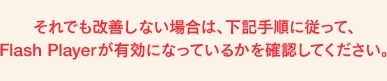 それでも改善しない場合は、下記手順に従って、Flash Playerが有効になっているかを確認してください。