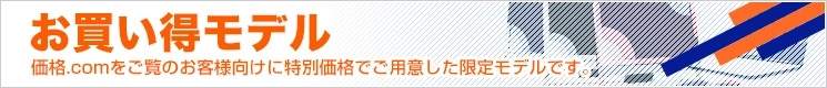 お買い得モデル 価格.comをご覧のお客様向けに特別価格でご用意した限定モデルです。